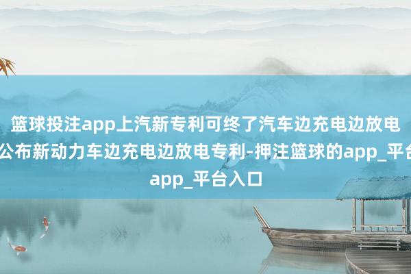 篮球投注app上汽新专利可终了汽车边充电边放电 上汽公布新动力车边充电边放电专利-押注篮球的app_平台入口