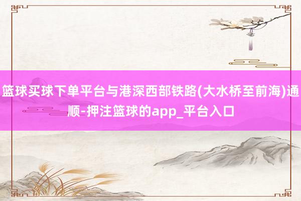 篮球买球下单平台与港深西部铁路(大水桥至前海)通顺-押注篮球的app_平台入口