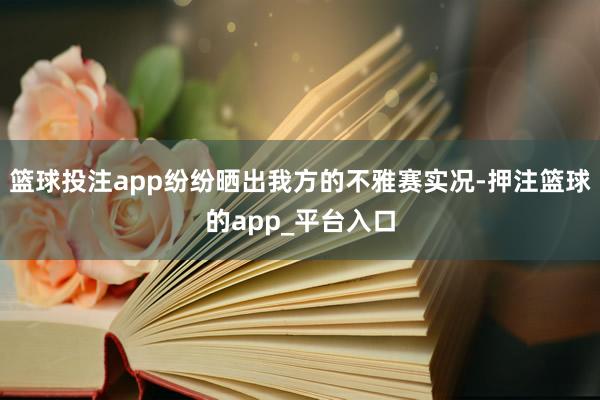 篮球投注app纷纷晒出我方的不雅赛实况-押注篮球的app_平台入口