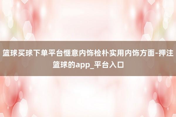 篮球买球下单平台惬意内饰检朴实用内饰方面-押注篮球的app_平台入口