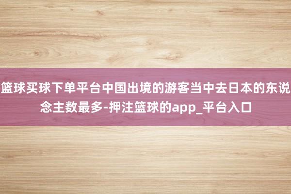 篮球买球下单平台中国出境的游客当中去日本的东说念主数最多-押注篮球的app_平台入口