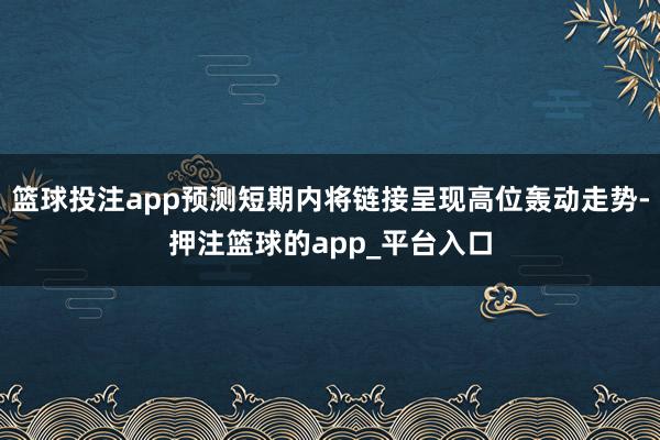 篮球投注app预测短期内将链接呈现高位轰动走势-押注篮球的app_平台入口