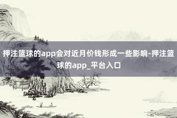 押注篮球的app会对近月价钱形成一些影响-押注篮球的app_平台入口