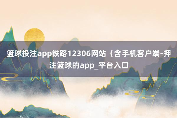 篮球投注app铁路12306网站（含手机客户端-押注篮球的app_平台入口