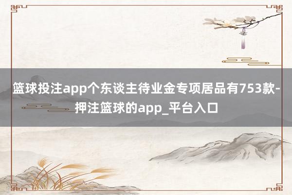 篮球投注app个东谈主待业金专项居品有753款-押注篮球的app_平台入口