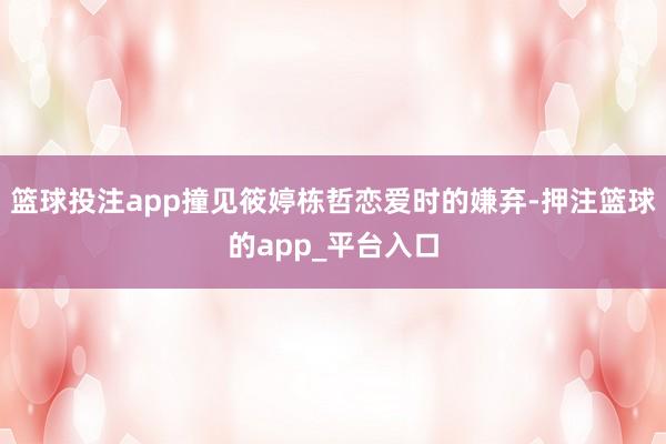 篮球投注app撞见筱婷栋哲恋爱时的嫌弃-押注篮球的app_平台入口