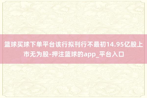 篮球买球下单平台该行拟刊行不最初14.95亿股上市无为股-押注篮球的app_平台入口