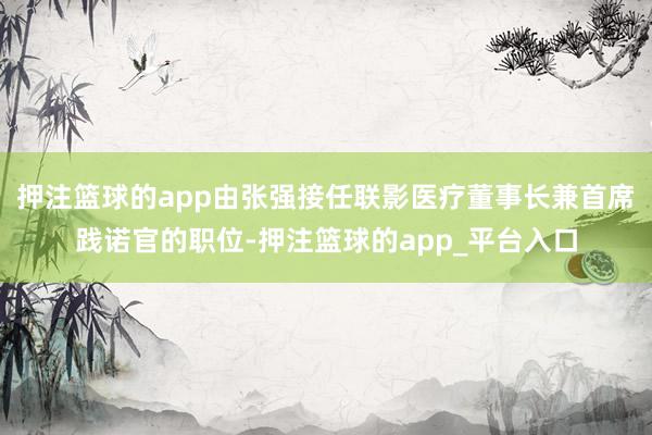 押注篮球的app由张强接任联影医疗董事长兼首席践诺官的职位-押注篮球的app_平台入口