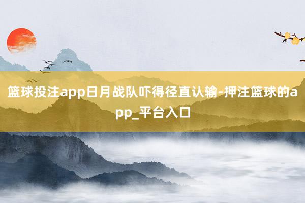 篮球投注app日月战队吓得径直认输-押注篮球的app_平台入口
