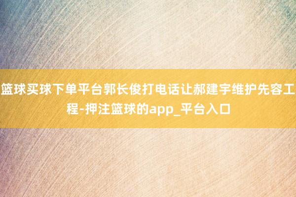 篮球买球下单平台郭长俊打电话让郝建宇维护先容工程-押注篮球的app_平台入口