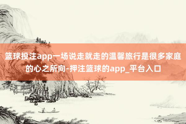 篮球投注app一场说走就走的温馨旅行是很多家庭的心之所向-押注篮球的app_平台入口