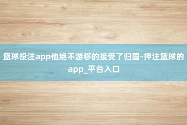 篮球投注app他绝不游移的接受了归国-押注篮球的app_平台入口