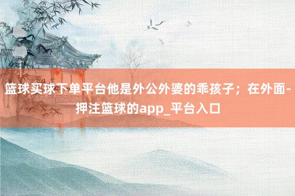 篮球买球下单平台他是外公外婆的乖孩子；在外面-押注篮球的app_平台入口