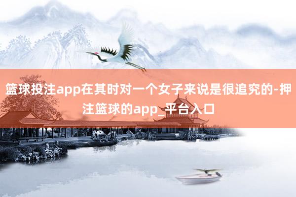 篮球投注app在其时对一个女子来说是很追究的-押注篮球的app_平台入口