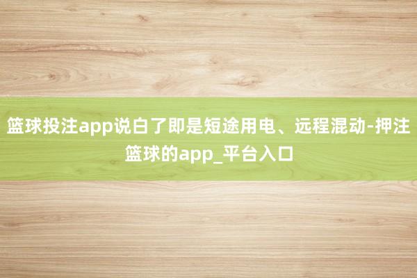 篮球投注app说白了即是短途用电、远程混动-押注篮球的app_平台入口
