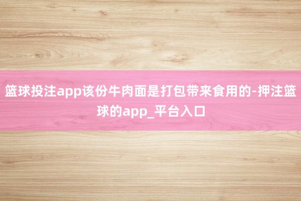 篮球投注app该份牛肉面是打包带来食用的-押注篮球的app_平台入口