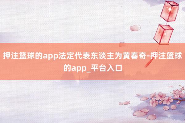 押注篮球的app法定代表东谈主为黄春奇-押注篮球的app_平台入口