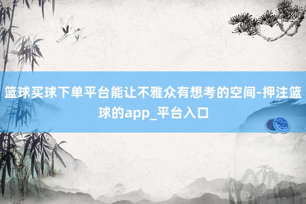 篮球买球下单平台能让不雅众有想考的空间-押注篮球的app_平台入口