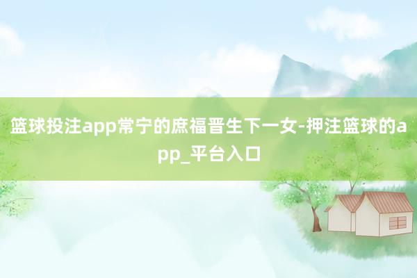 篮球投注app常宁的庶福晋生下一女-押注篮球的app_平台入口