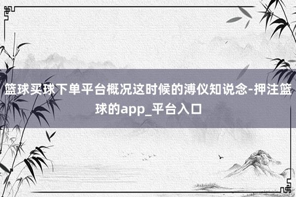 篮球买球下单平台概况这时候的溥仪知说念-押注篮球的app_平台入口