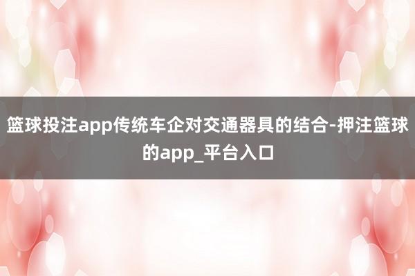 篮球投注app传统车企对交通器具的结合-押注篮球的app_平台入口