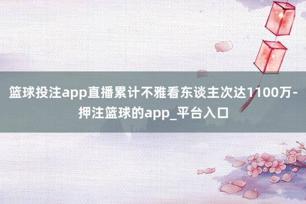 篮球投注app直播累计不雅看东谈主次达1100万-押注篮球的app_平台入口