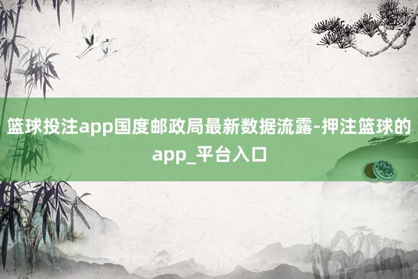 篮球投注app国度邮政局最新数据流露-押注篮球的app_平台入口