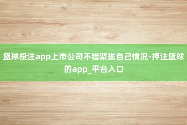 篮球投注app上市公司不错聚拢自己情况-押注篮球的app_平台入口