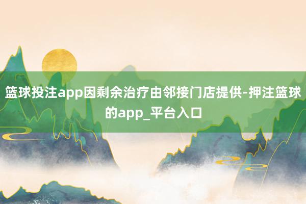 篮球投注app因剩余治疗由邻接门店提供-押注篮球的app_平台入口