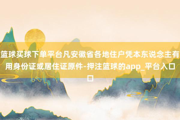 篮球买球下单平台凡安徽省各地住户凭本东说念主有用身份证或居住证原件-押注篮球的app_平台入口