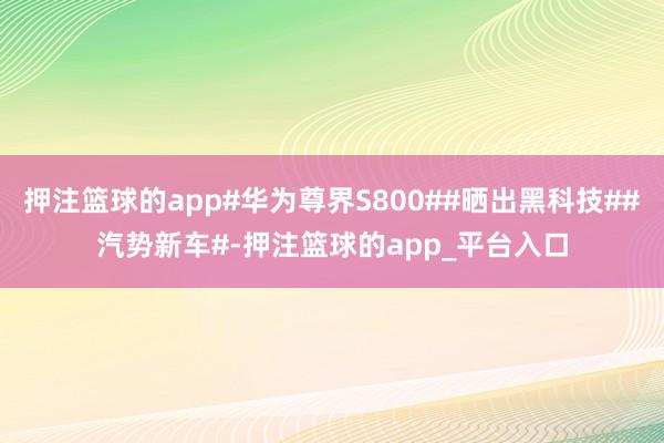 押注篮球的app#华为尊界S800##晒出黑科技##汽势新车#-押注篮球的app_平台入口