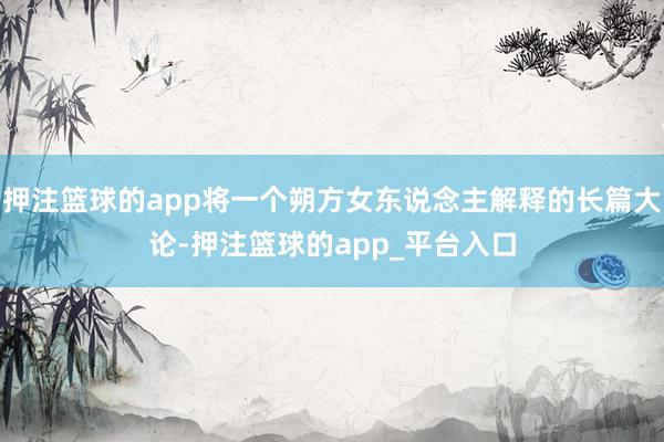 押注篮球的app将一个朔方女东说念主解释的长篇大论-押注篮球的app_平台入口