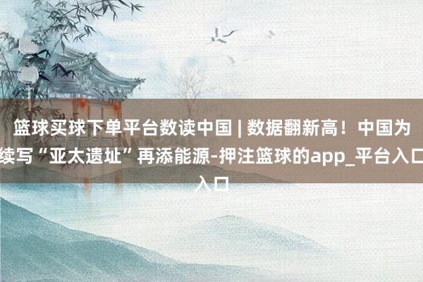 篮球买球下单平台数读中国 | 数据翻新高！中国为续写“亚太遗址”再添能源-押注篮球的app_平台入口