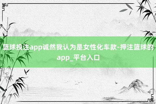 篮球投注app诚然我认为是女性化车款-押注篮球的app_平台入口