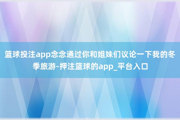 篮球投注app念念通过你和姐妹们议论一下我的冬季旅游-押注篮球的app_平台入口