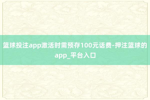 篮球投注app激活时需预存100元话费-押注篮球的app_平台入口