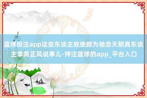 篮球投注app这些东谈主致使颇为驰念天朗真东谈主拿简正风说事儿-押注篮球的app_平台入口