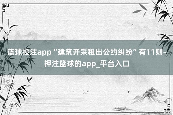篮球投注app“建筑开采租出公约纠纷”有11则-押注篮球的app_平台入口