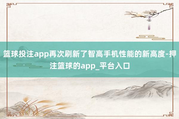 篮球投注app再次刷新了智高手机性能的新高度-押注篮球的app_平台入口