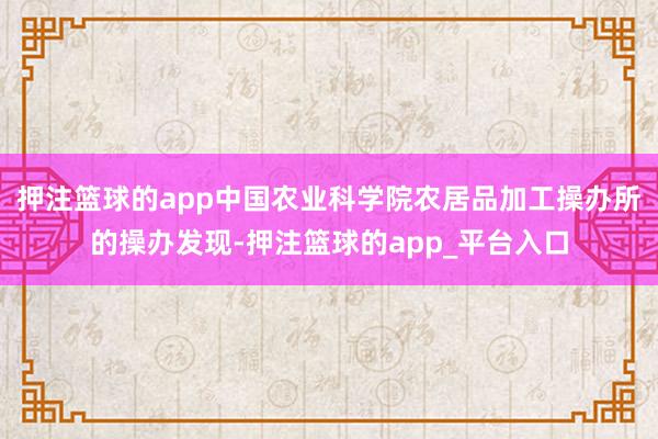 押注篮球的app中国农业科学院农居品加工操办所的操办发现-押注篮球的app_平台入口