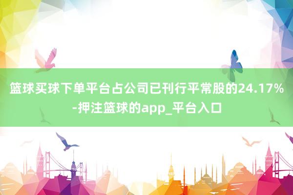 篮球买球下单平台占公司已刊行平常股的24.17%-押注篮球的app_平台入口