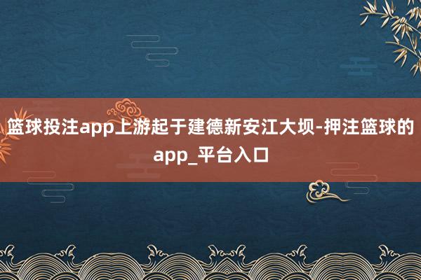 篮球投注app上游起于建德新安江大坝-押注篮球的app_平台入口