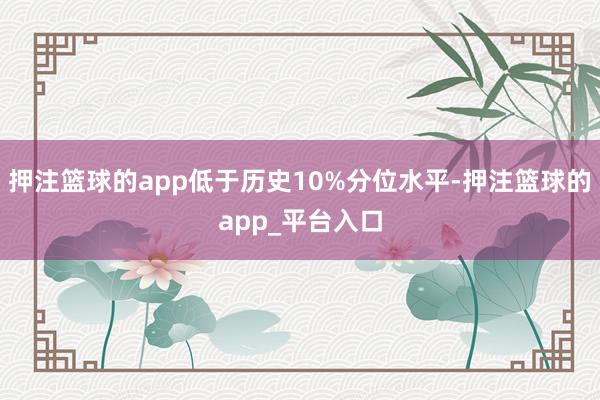 押注篮球的app低于历史10%分位水平-押注篮球的app_平台入口