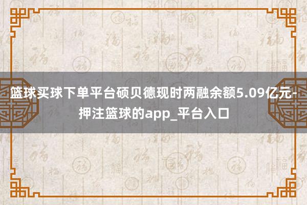 篮球买球下单平台硕贝德现时两融余额5.09亿元-押注篮球的app_平台入口