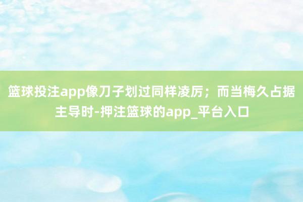 篮球投注app像刀子划过同样凌厉；而当梅久占据主导时-押注篮球的app_平台入口