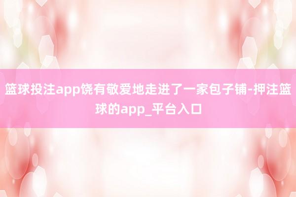 篮球投注app饶有敬爱地走进了一家包子铺-押注篮球的app_平台入口