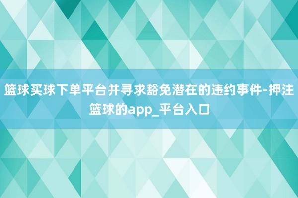 篮球买球下单平台并寻求豁免潜在的违约事件-押注篮球的app_平台入口