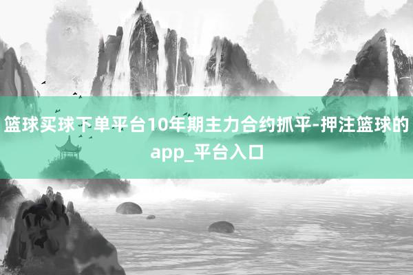 篮球买球下单平台10年期主力合约抓平-押注篮球的app_平台入口