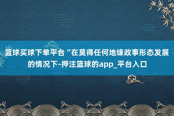 篮球买球下单平台　　“在莫得任何地缘政事形态发展的情况下-押注篮球的app_平台入口