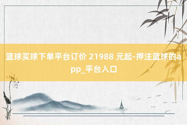 篮球买球下单平台订价 21988 元起-押注篮球的app_平台入口